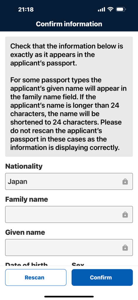 以下の情報が申請者のパスポートに記載されているものと全く同じであることを確認してください。
パスポートの種類によっては、姓の欄に申請者の名前が表示されます。申請者の名前が24文字より長い場合は、24文字に短縮されます。このような場合、情報は正しく表示されますので、申請者のパスポートを再スキャンしないでください。